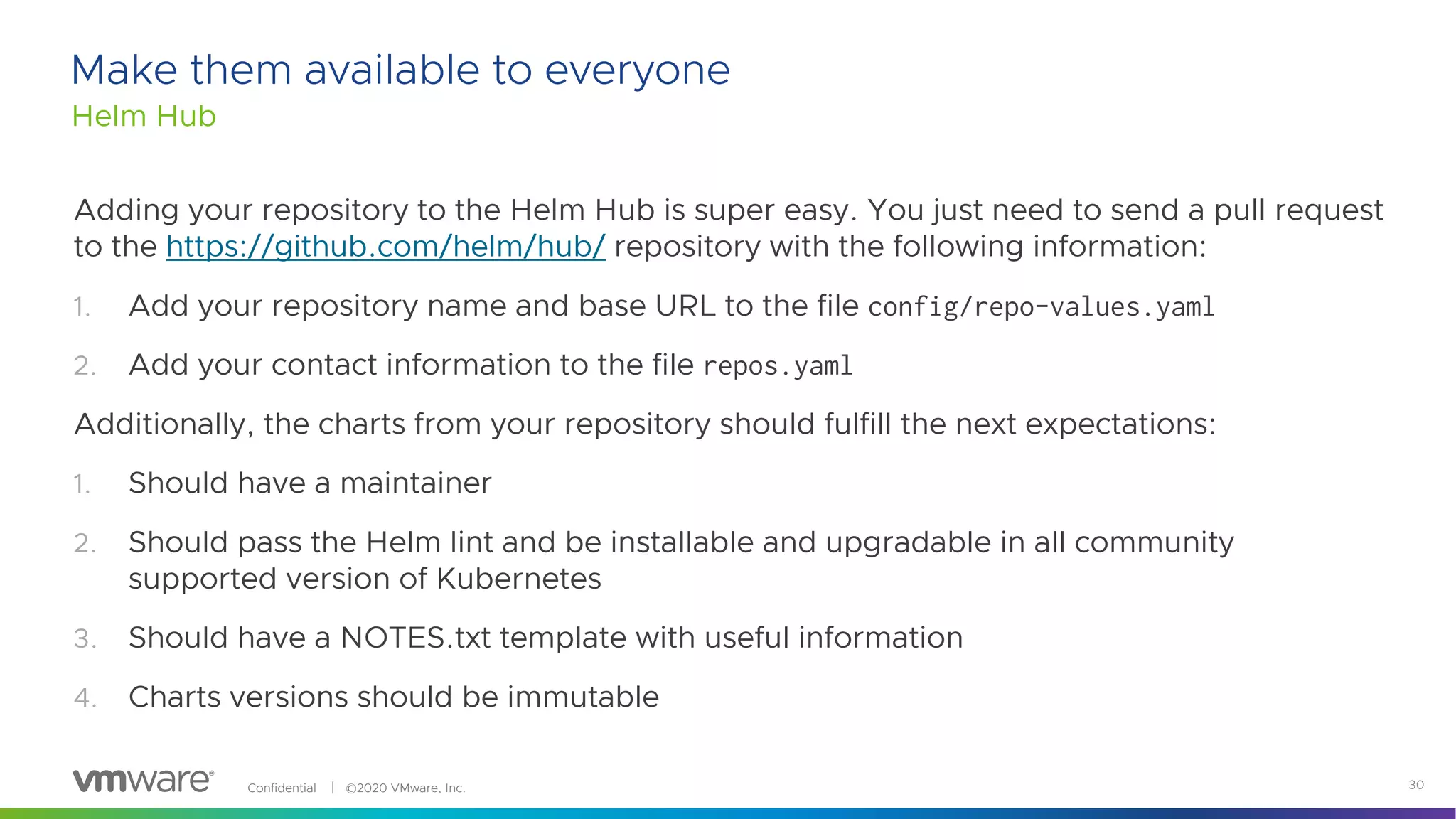 Confidential │ ©2020 VMware, Inc. 30
Make them available to everyone
Helm Hub
Adding your repository to the Helm Hub is super easy. You just need to send a pull request
to the https://github.com/helm/hub/ repository with the following information:
1. Add your repository name and base URL to the file config/repo-values.yaml
2. Add your contact information to the file repos.yaml
Additionally, the charts from your repository should fulfill the next expectations:
1. Should have a maintainer
2. Should pass the Helm lint and be installable and upgradable in all community
supported version of Kubernetes
3. Should have a NOTES.txt template with useful information
4. Charts versions should be immutable
 