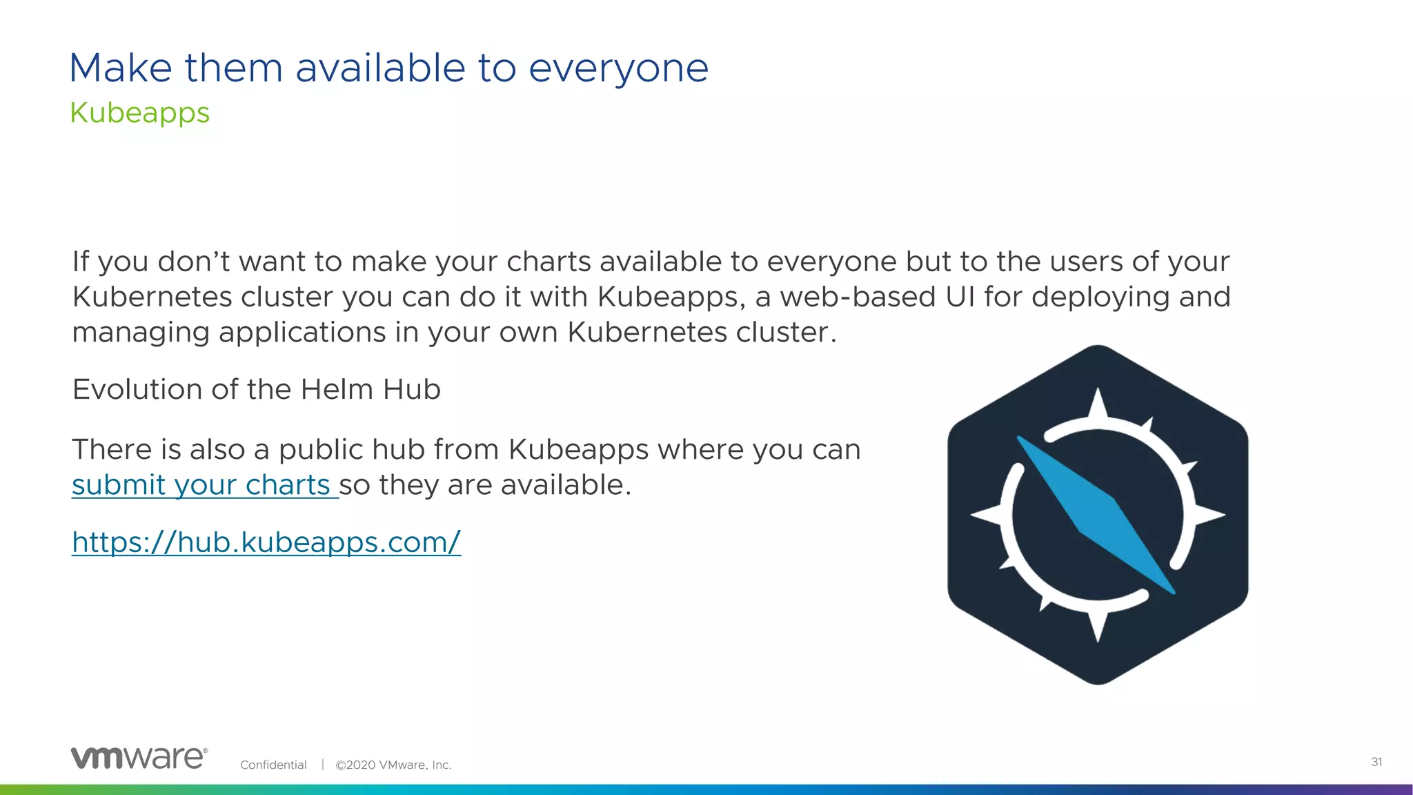 Confidential │ ©2020 VMware, Inc. 31
If you don’t want to make your charts available to everyone but to the users of your
Kubernetes cluster you can do it with Kubeapps, a web-based UI for deploying and
managing applications in your own Kubernetes cluster.
Evolution of the Helm Hub
Make them available to everyone
Kubeapps
There is also a public hub from Kubeapps where you can
submit your charts so they are available.
https://hub.kubeapps.com/
 