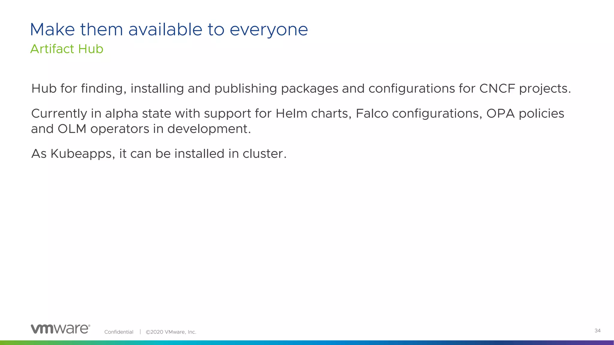 Confidential │ ©2020 VMware, Inc. 34
Make them available to everyone
Artifact Hub
Hub for finding, installing and publishing packages and configurations for CNCF projects.
Currently in alpha state with support for Helm charts, Falco configurations, OPA policies
and OLM operators in development.
As Kubeapps, it can be installed in cluster.
 