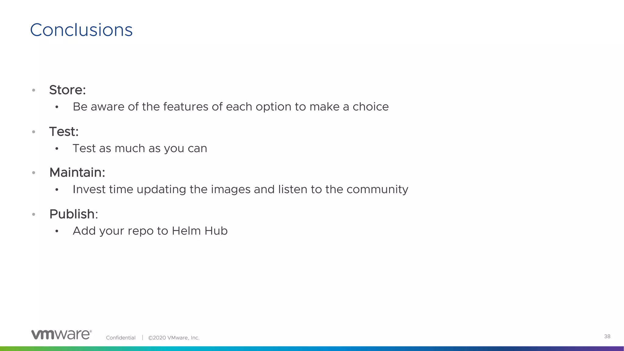 Confidential │ ©2020 VMware, Inc. 38
Conclusions
• Store:
• Be aware of the features of each option to make a choice
• Test:
• Test as much as you can
• Maintain:
• Invest time updating the images and listen to the community
• Publish:
• Add your repo to Helm Hub
 