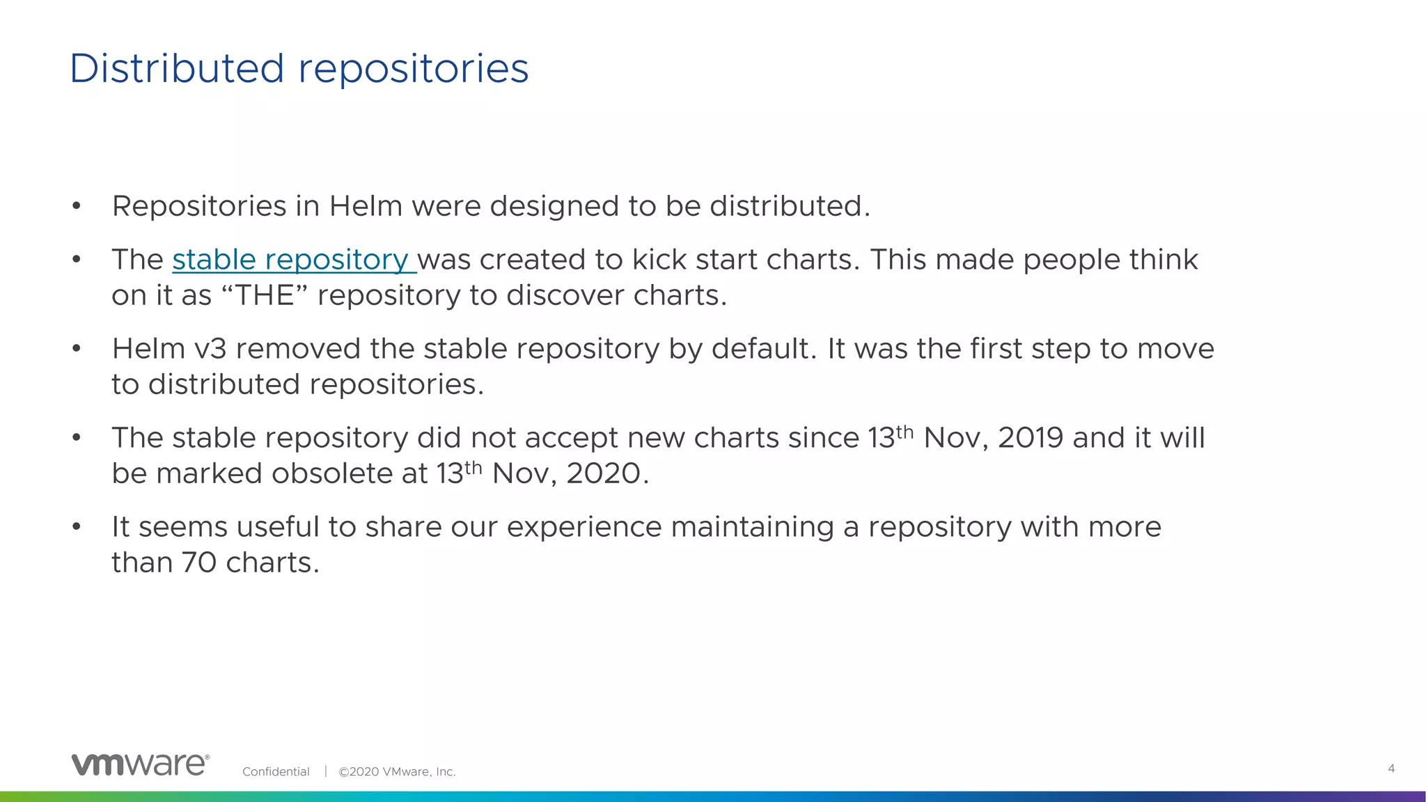 Confidential │ ©2020 VMware, Inc. 4
Distributed repositories
• Repositories in Helm were designed to be distributed.
• The stable repository was created to kick start charts. This made people think
on it as “THE” repository to discover charts.
• Helm v3 removed the stable repository by default. It was the first step to move
to distributed repositories.
• The stable repository did not accept new charts since 13th Nov, 2019 and it will
be marked obsolete at 13th Nov, 2020.
• It seems useful to share our experience maintaining a repository with more
than 70 charts.
 