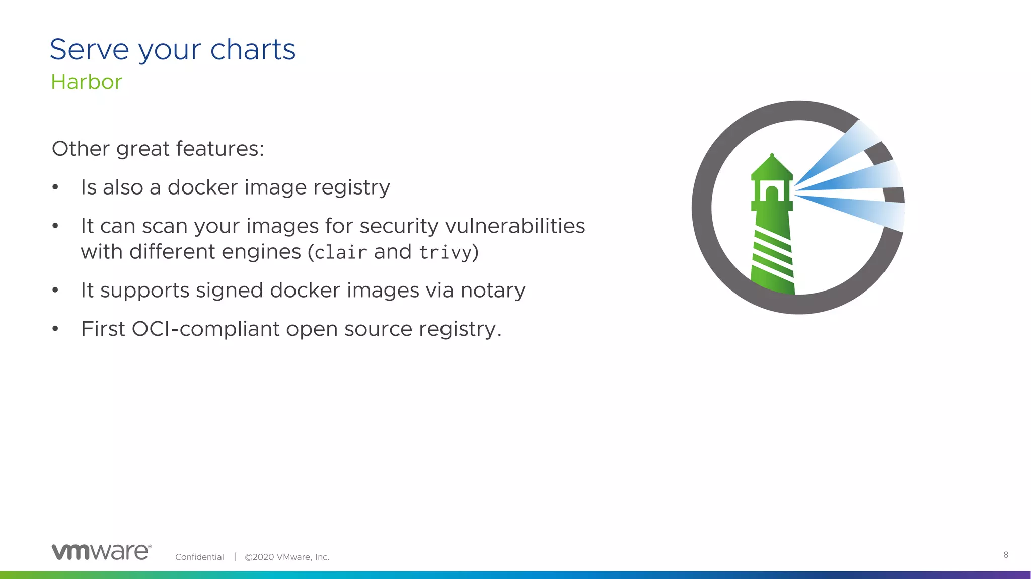 Confidential │ ©2020 VMware, Inc. 8
Harbor
Serve your charts
Other great features:
• Is also a docker image registry
• It can scan your images for security vulnerabilities
with different engines (clair and trivy)
• It supports signed docker images via notary
• First OCI-compliant open source registry.
 