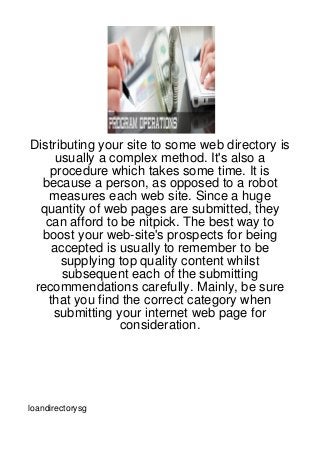 Distributing your site to some web directory is
     usually a complex method. It's also a
    procedure which takes some time. It is
  because a person, as opposed to a robot
    measures each web site. Since a huge
  quantity of web pages are submitted, they
   can afford to be nitpick. The best way to
  boost your web-site's prospects for being
    accepted is usually to remember to be
      supplying top quality content whilst
      subsequent each of the submitting
 recommendations carefully. Mainly, be sure
   that you find the correct category when
    submitting your internet web page for
                 consideration.




loandirectorysg
 