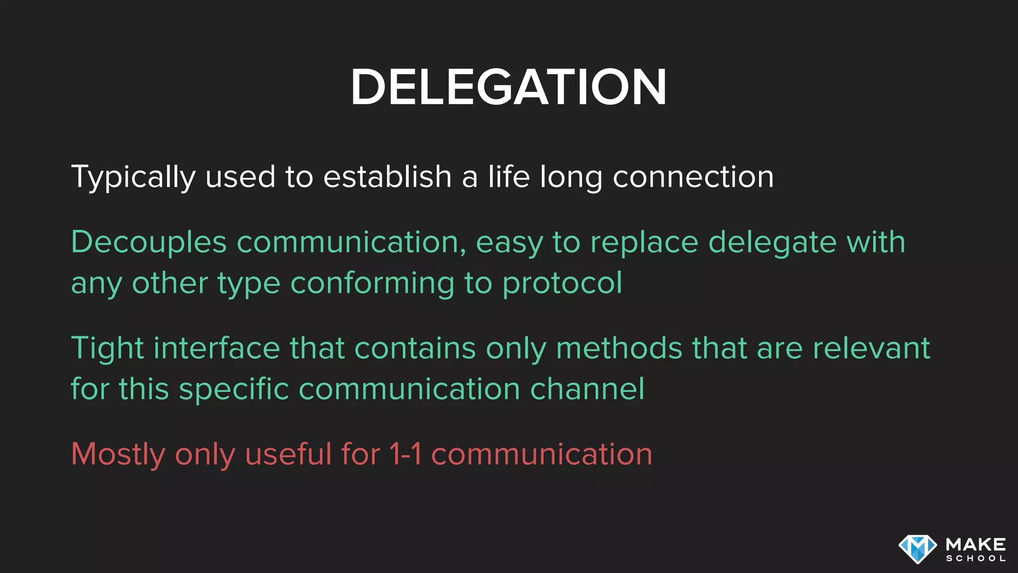 DELEGATION
Typically used to establish a life long connection
Decouples communication, easy to replace delegate with
any other type conforming to protocol
Tight interface that contains only methods that are relevant
for this speciﬁc communication channel
Mostly only useful for 1-1 communication
 