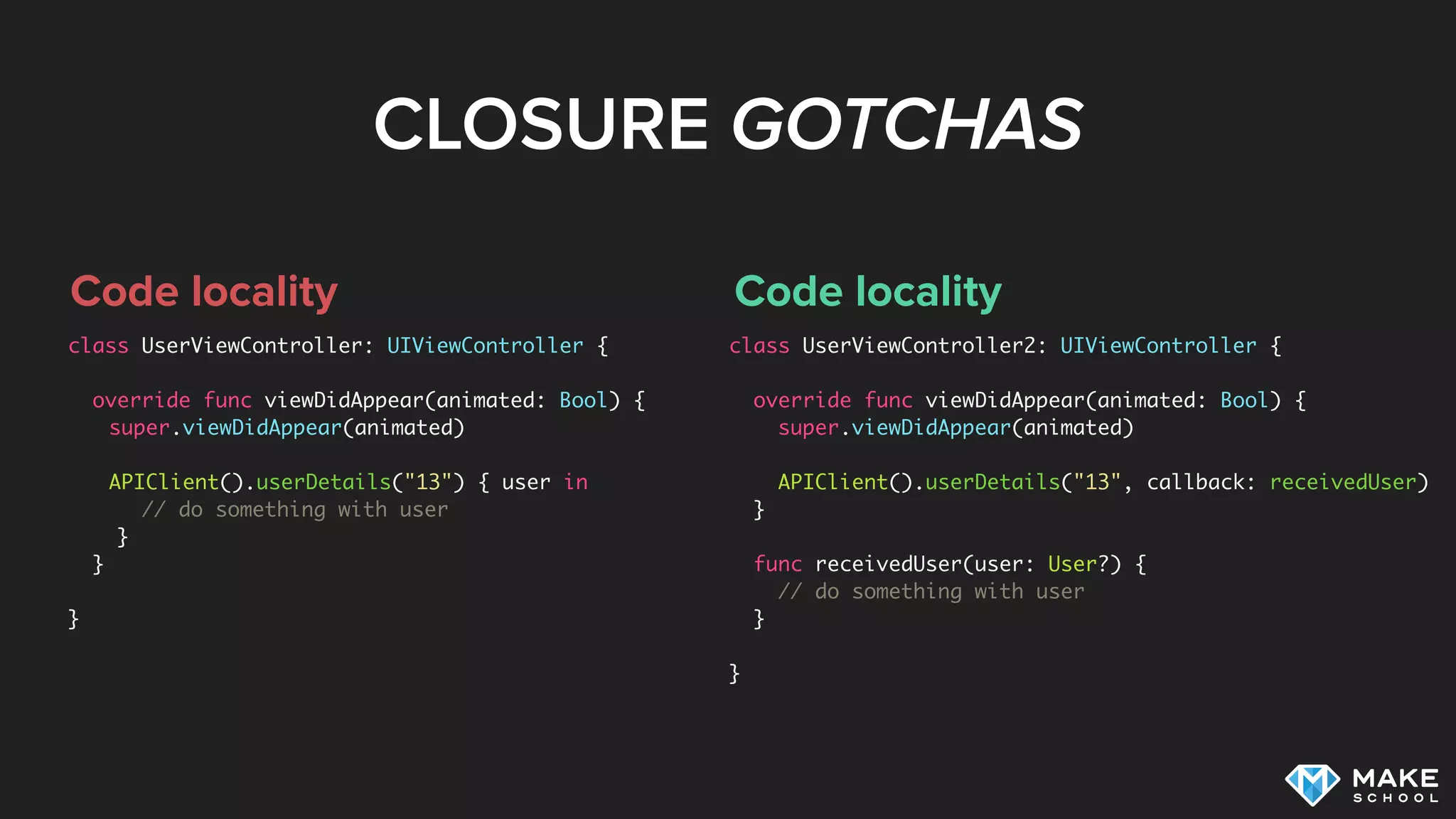 CLOSURE GOTCHAS
Code locality
class UserViewController: UIViewController {
override func viewDidAppear(animated: Bool) {
super.viewDidAppear(animated)
 
APIClient().userDetails("13") { user in
// do something with user
}
}
}
Code locality
class UserViewController2: UIViewController {
override func viewDidAppear(animated: Bool) {
super.viewDidAppear(animated)
APIClient().userDetails("13", callback: receivedUser)
}
func receivedUser(user: User?) {
// do something with user
}
}
 