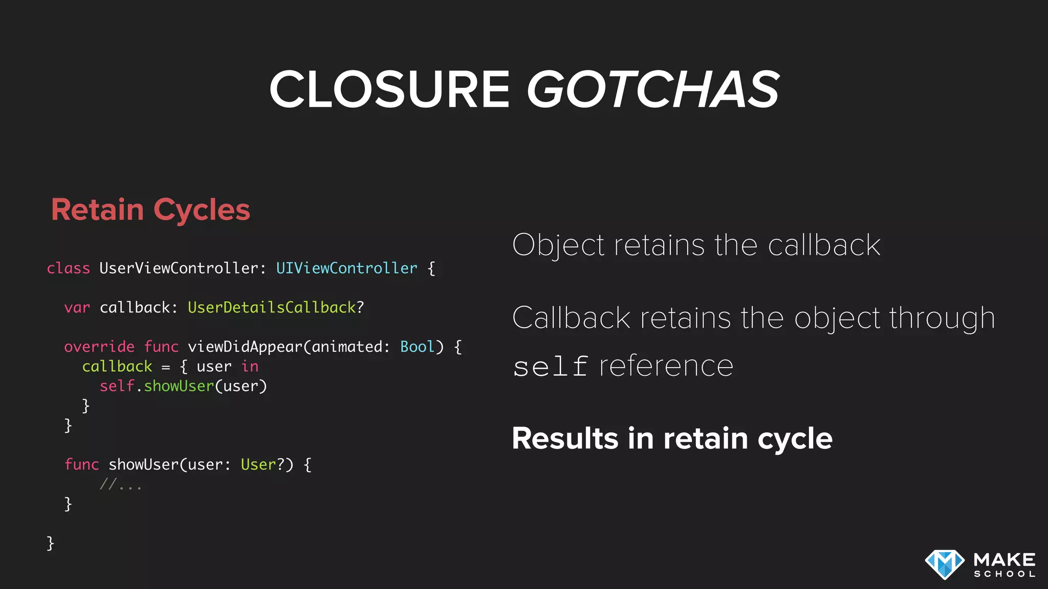 CLOSURE GOTCHAS
Retain Cycles
class UserViewController: UIViewController {
var callback: UserDetailsCallback?
override func viewDidAppear(animated: Bool) {
callback = { user in
self.showUser(user)
}
}
func showUser(user: User?) {
//...
}
}
Object retains the callback
Callback retains the object through
self reference
Results in retain cycle
 