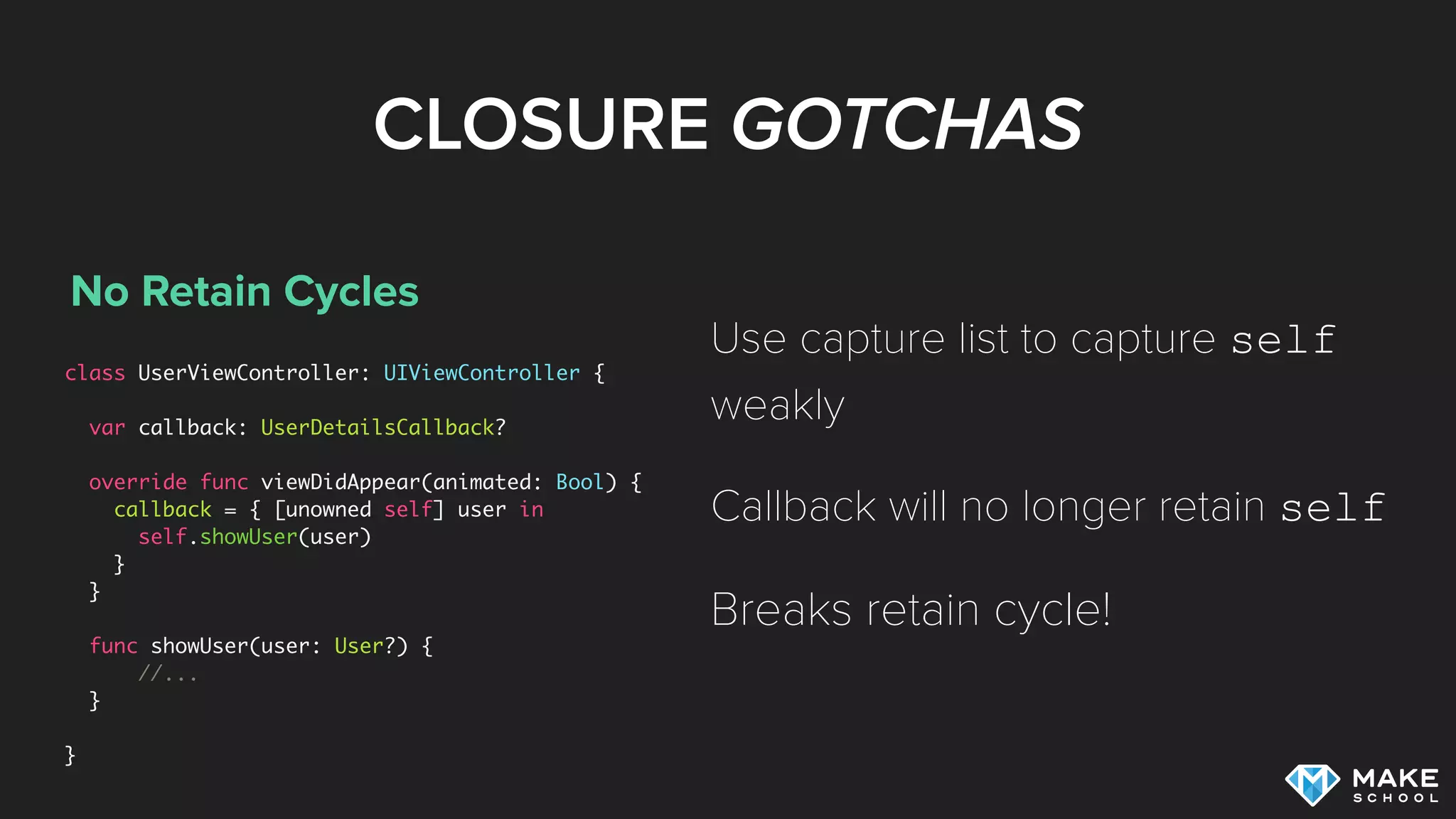 CLOSURE GOTCHAS
No Retain Cycles
class UserViewController: UIViewController {
var callback: UserDetailsCallback?
override func viewDidAppear(animated: Bool) {
callback = { [unowned self] user in
self.showUser(user)
}
}
func showUser(user: User?) {
//...
}
}
Use capture list to capture self
weakly
Callback will no longer retain self
Breaks retain cycle!
 
