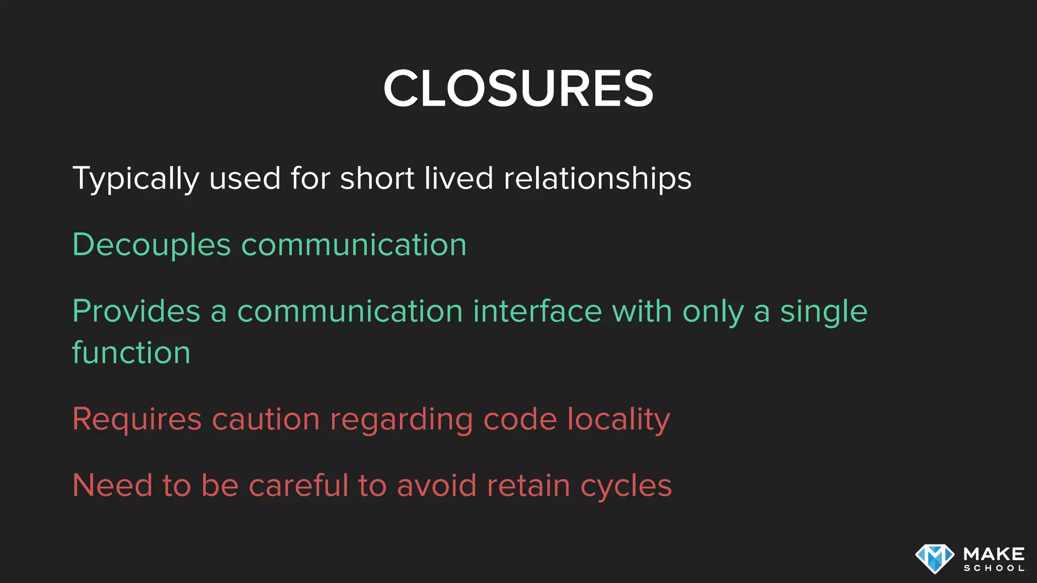CLOSURES
Typically used for short lived relationships
Decouples communication
Provides a communication interface with only a single
function
Requires caution regarding code locality
Need to be careful to avoid retain cycles
 