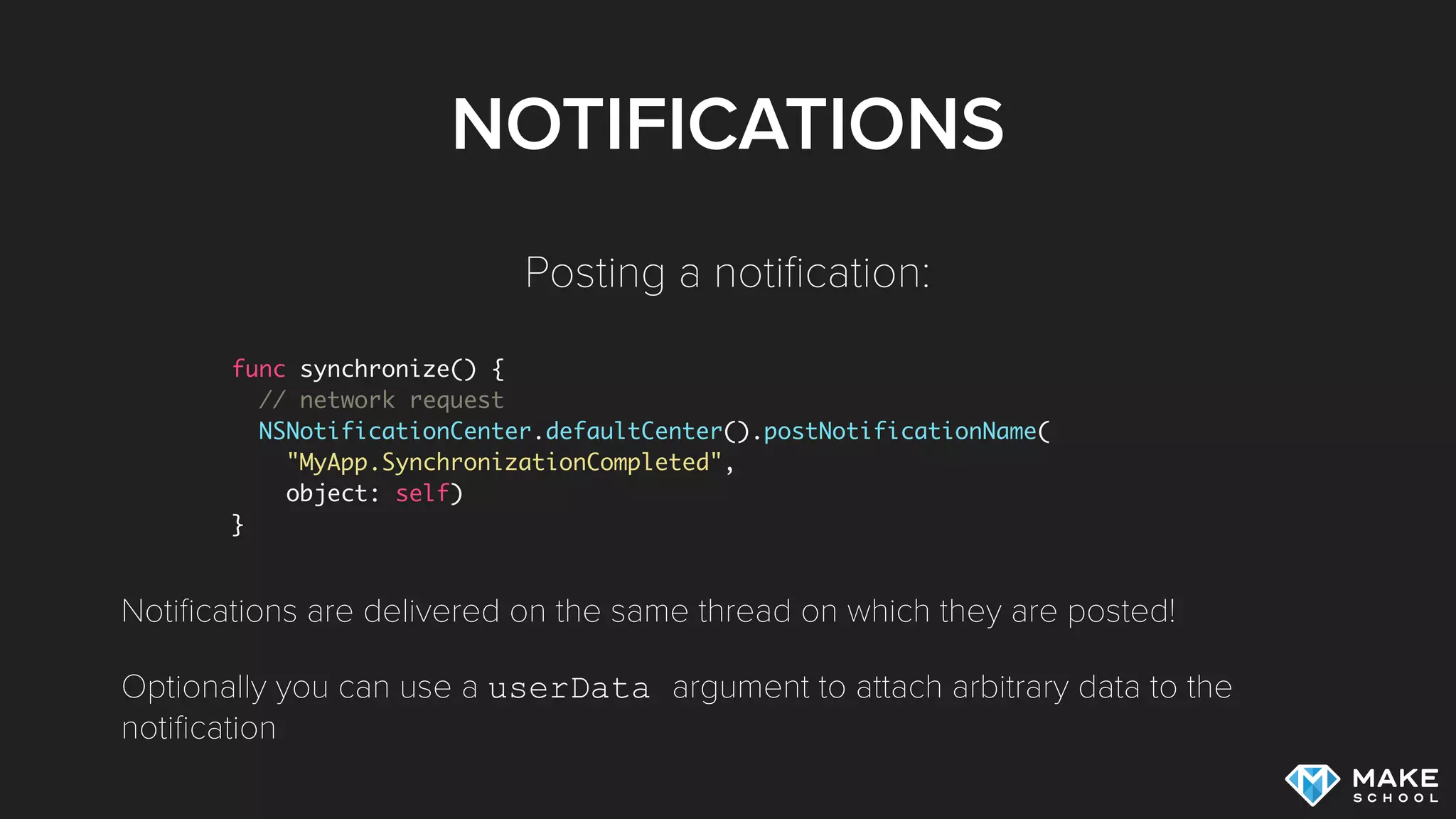 NOTIFICATIONS
func synchronize() {
// network request
NSNotificationCenter.defaultCenter().postNotificationName(
"MyApp.SynchronizationCompleted",
object: self)
}
Posting a notiﬁcation:
Notiﬁcations are delivered on the same thread on which they are posted!
Optionally you can use a userData argument to attach arbitrary data to the
notiﬁcation
 