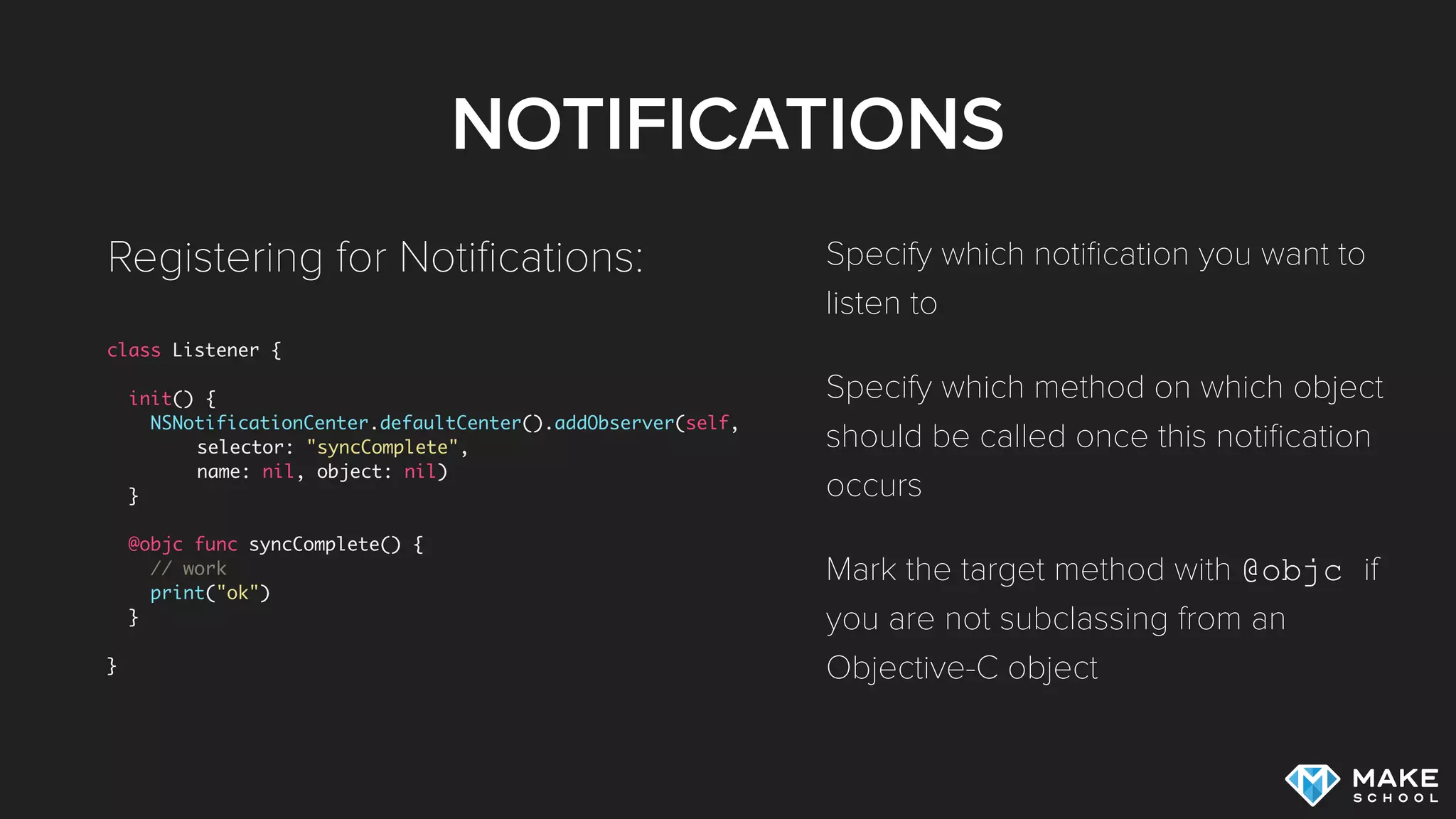 NOTIFICATIONS
class Listener {
init() {
NSNotificationCenter.defaultCenter().addObserver(self,
selector: "syncComplete",
name: nil, object: nil)
}
@objc func syncComplete() {
// work
print("ok")
}
}
Registering for Notiﬁcations: Specify which notiﬁcation you want to
listen to
Specify which method on which object
should be called once this notiﬁcation
occurs
Mark the target method with @objc if
you are not subclassing from an
Objective-C object
 