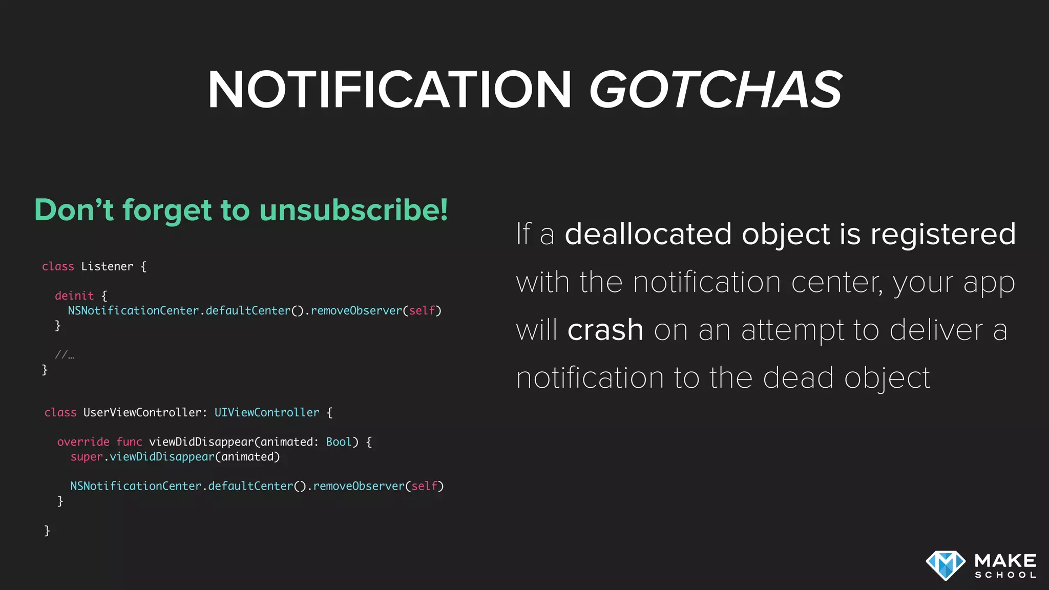 NOTIFICATION GOTCHAS
Don’t forget to unsubscribe!
class Listener {
deinit {
NSNotificationCenter.defaultCenter().removeObserver(self)
}
//…
}
If a deallocated object is registered
with the notiﬁcation center, your app
will crash on an attempt to deliver a
notiﬁcation to the dead object
class UserViewController: UIViewController {
override func viewDidDisappear(animated: Bool) {
super.viewDidDisappear(animated)
NSNotificationCenter.defaultCenter().removeObserver(self)
}
}
 