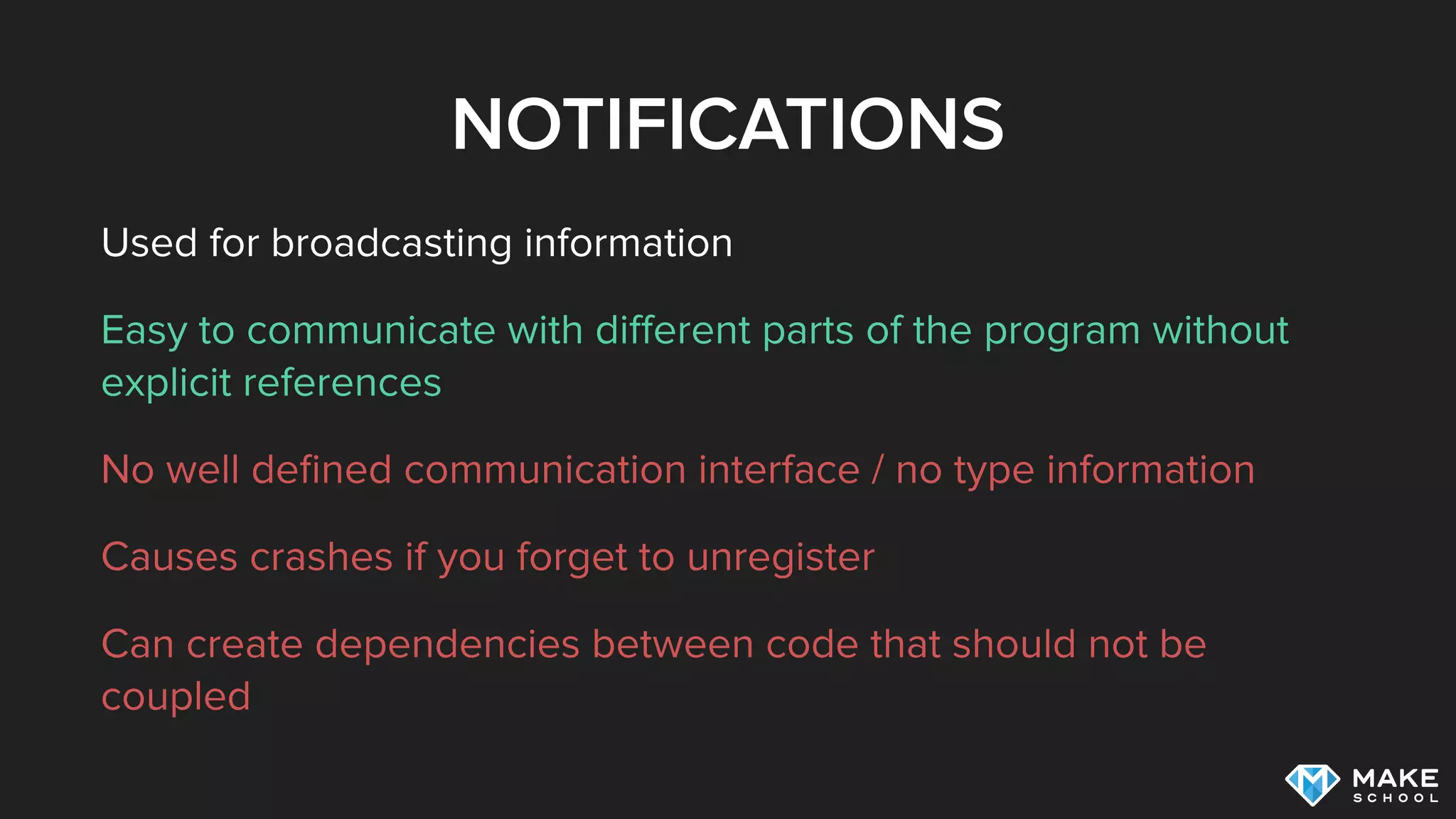 NOTIFICATIONS
Used for broadcasting information
Easy to communicate with diﬀerent parts of the program without
explicit references
No well deﬁned communication interface / no type information
Causes crashes if you forget to unregister
Can create dependencies between code that should not be
coupled
 