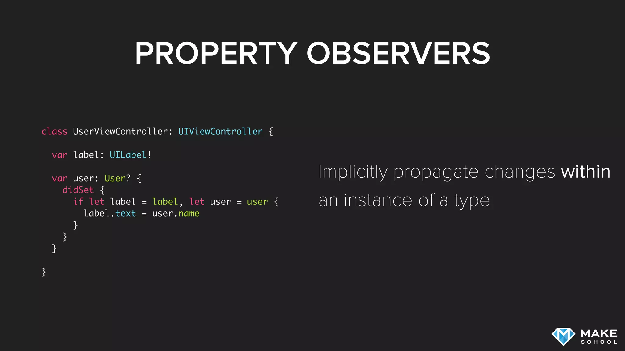PROPERTY OBSERVERS
class UserViewController: UIViewController {
var label: UILabel!
var user: User? {
didSet {
if let label = label, let user = user {
label.text = user.name
}
}
}
}
Implicitly propagate changes within
an instance of a type
 