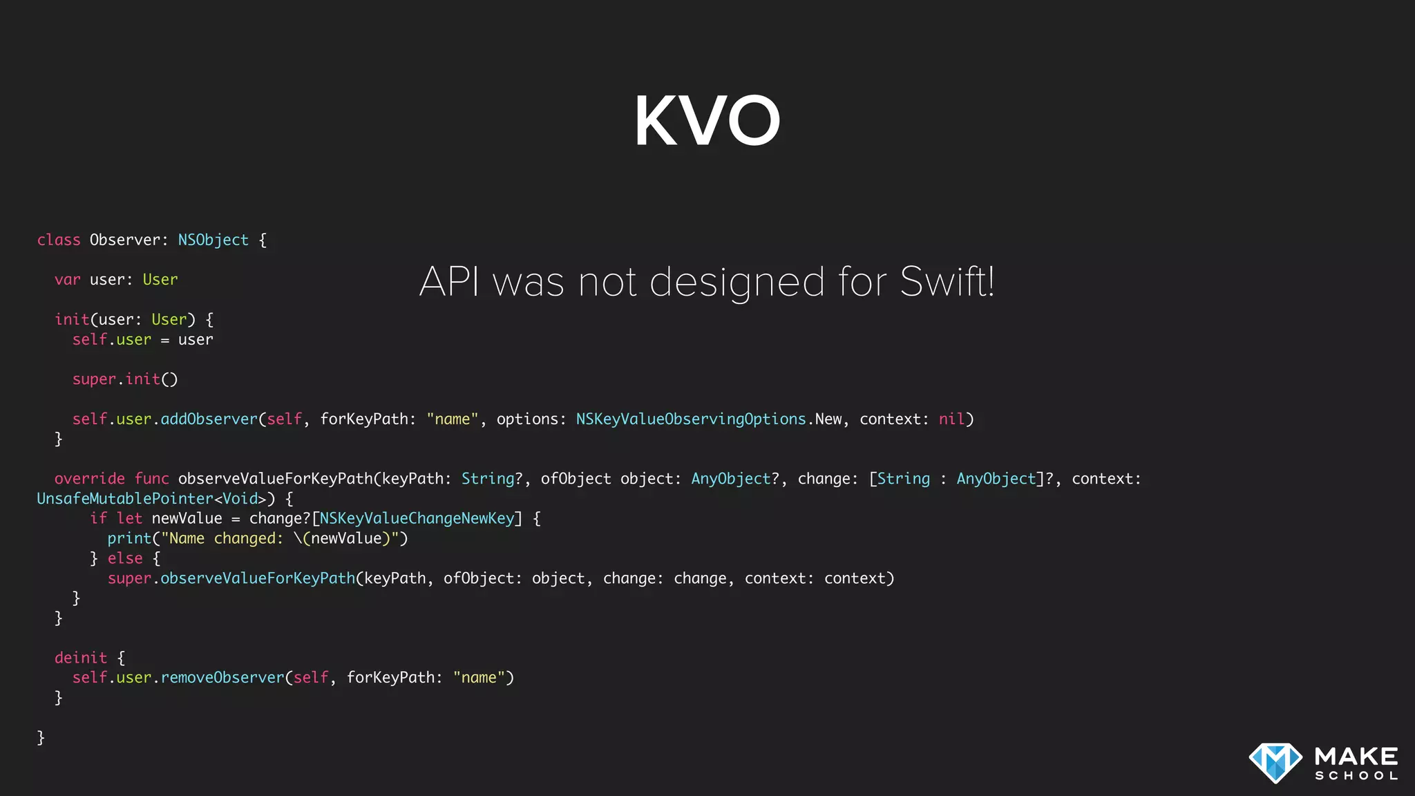 KVO
class Observer: NSObject {
var user: User
init(user: User) {
self.user = user
super.init()
self.user.addObserver(self, forKeyPath: "name", options: NSKeyValueObservingOptions.New, context: nil)
}
override func observeValueForKeyPath(keyPath: String?, ofObject object: AnyObject?, change: [String : AnyObject]?, context:
UnsafeMutablePointer<Void>) {
if let newValue = change?[NSKeyValueChangeNewKey] {
print("Name changed: (newValue)")
} else {
super.observeValueForKeyPath(keyPath, ofObject: object, change: change, context: context)
}
}
deinit {
self.user.removeObserver(self, forKeyPath: "name")
}
}
API was not designed for Swift!
 