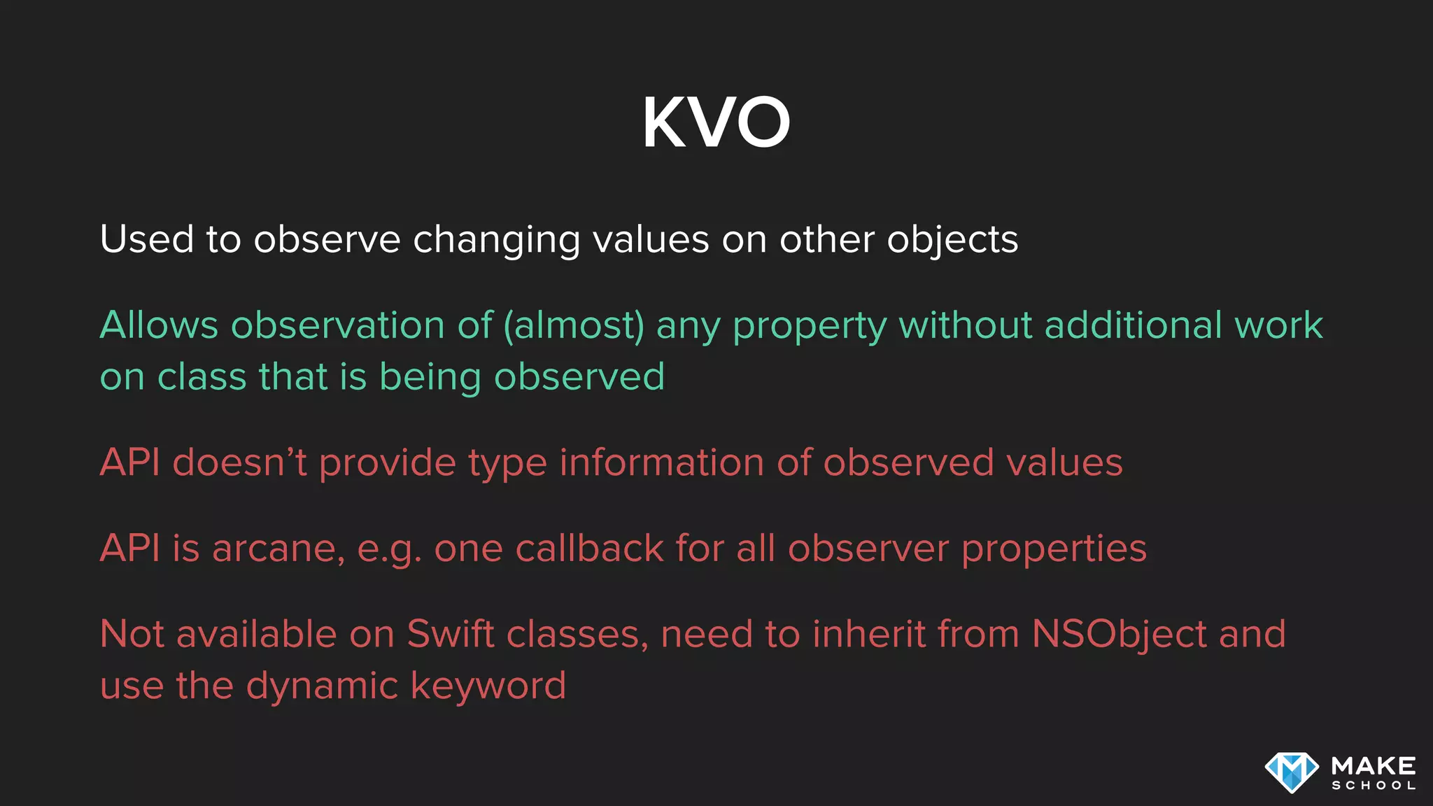 KVO
Used to observe changing values on other objects
Allows observation of (almost) any property without additional work
on class that is being observed
API doesn’t provide type information of observed values
API is arcane, e.g. one callback for all observer properties
Not available on Swift classes, need to inherit from NSObject and
use the dynamic keyword
 