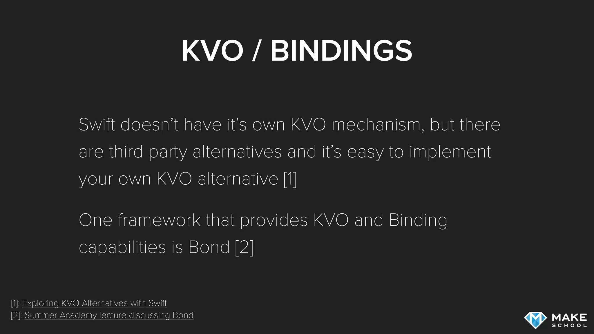 KVO / BINDINGS
Swift doesn’t have it’s own KVO mechanism, but there
are third party alternatives and it’s easy to implement
your own KVO alternative [1]
One framework that provides KVO and Binding
capabilities is Bond [2]
[1]: Exploring KVO Alternatives with Swift
[2]: Summer Academy lecture discussing Bond
 