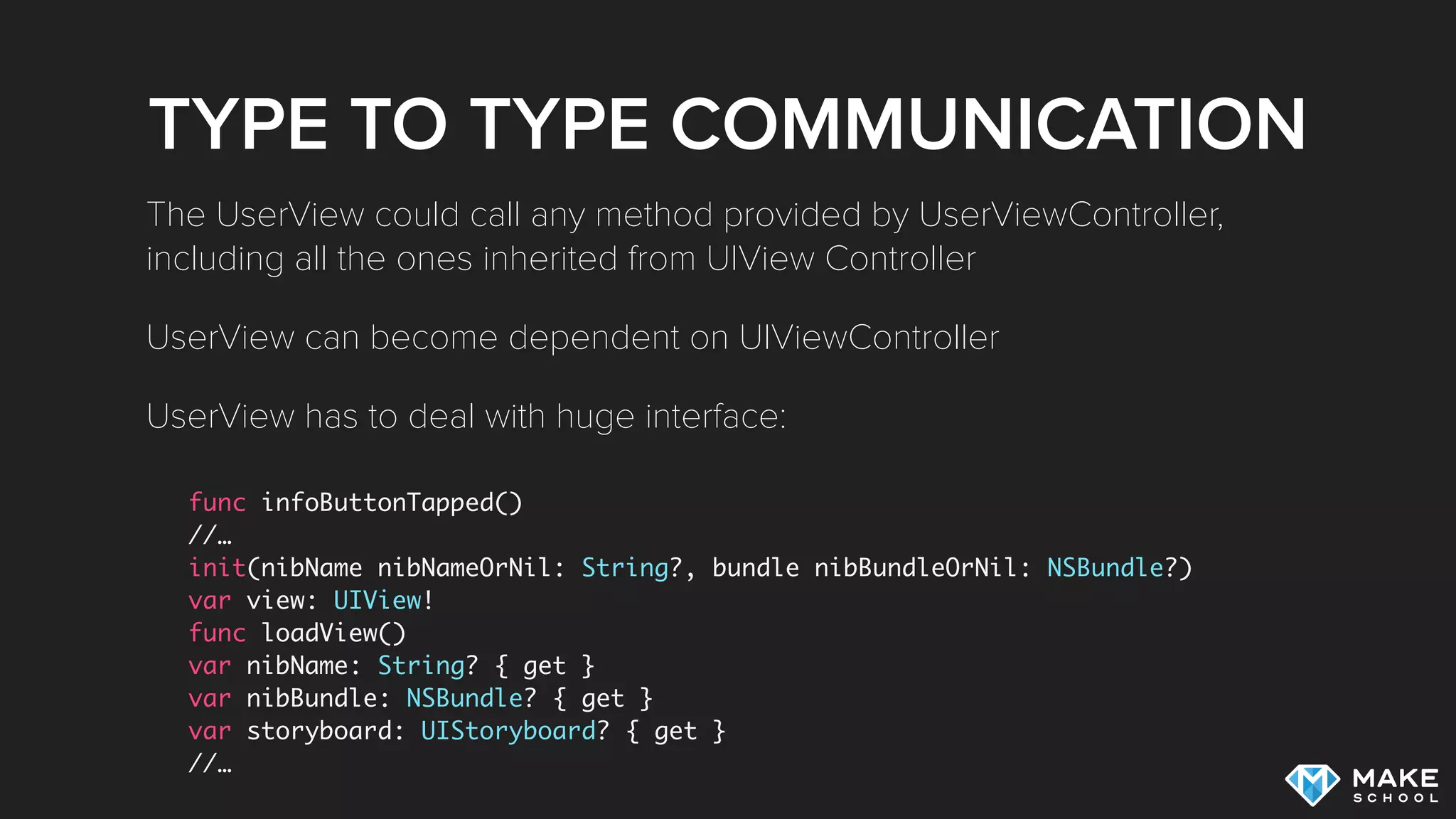 TYPE TO TYPE COMMUNICATION
func infoButtonTapped()
//…
init(nibName nibNameOrNil: String?, bundle nibBundleOrNil: NSBundle?)
var view: UIView!
func loadView()
var nibName: String? { get }
var nibBundle: NSBundle? { get }
var storyboard: UIStoryboard? { get }
//…
The UserView could call any method provided by UserViewController,
including all the ones inherited from UIView Controller
UserView can become dependent on UIViewController
UserView has to deal with huge interface:
 