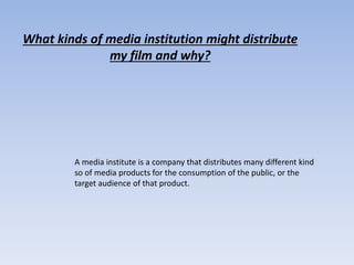What kinds of media institution might distribute
my film and why?
A media institute is a company that distributes many different kind
so of media products for the consumption of the public, or the
target audience of that product.
 