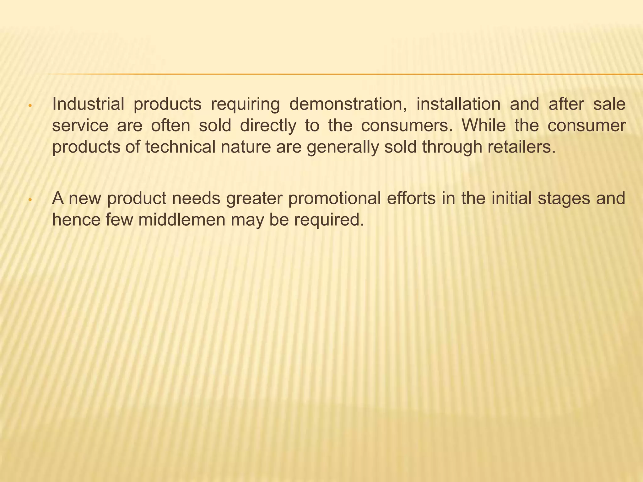 • Industrial products requiring demonstration, installation and after sale 
service are often sold directly to the consumers. While the consumer 
products of technical nature are generally sold through retailers. 
• A new product needs greater promotional efforts in the initial stages and 
hence few middlemen may be required. 
 
