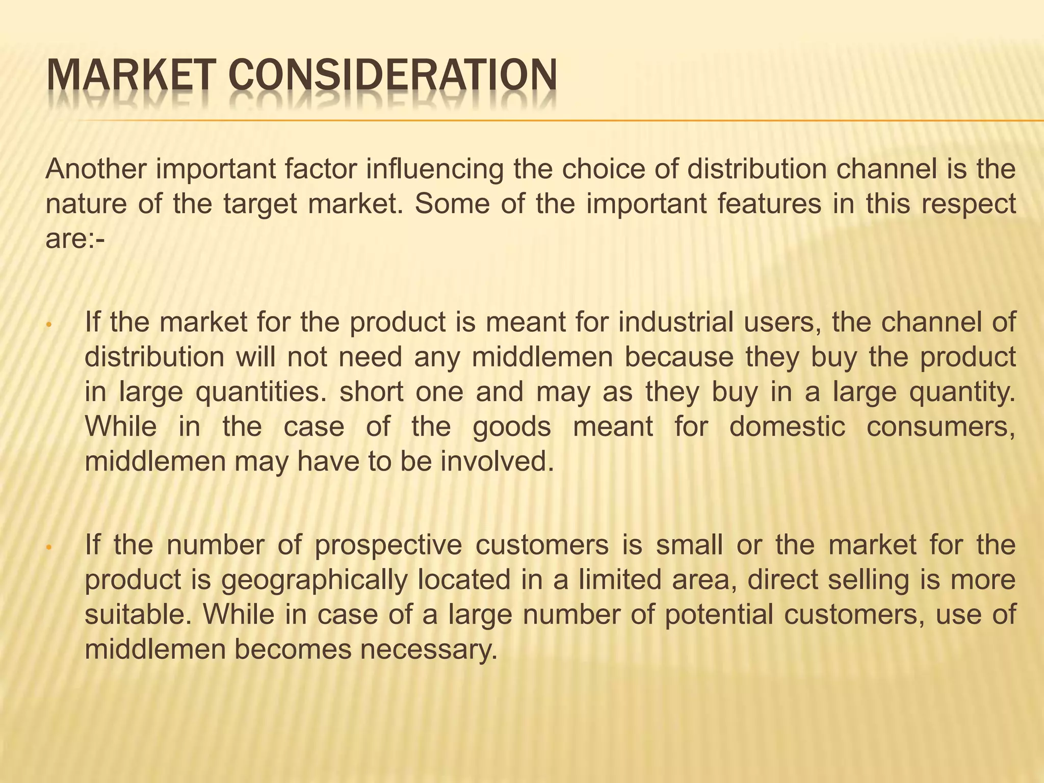 MARKET CONSIDERATION 
Another important factor influencing the choice of distribution channel is the 
nature of the target market. Some of the important features in this respect 
are:- 
• If the market for the product is meant for industrial users, the channel of 
distribution will not need any middlemen because they buy the product 
in large quantities. short one and may as they buy in a large quantity. 
While in the case of the goods meant for domestic consumers, 
middlemen may have to be involved. 
• If the number of prospective customers is small or the market for the 
product is geographically located in a limited area, direct selling is more 
suitable. While in case of a large number of potential customers, use of 
middlemen becomes necessary. 
 
