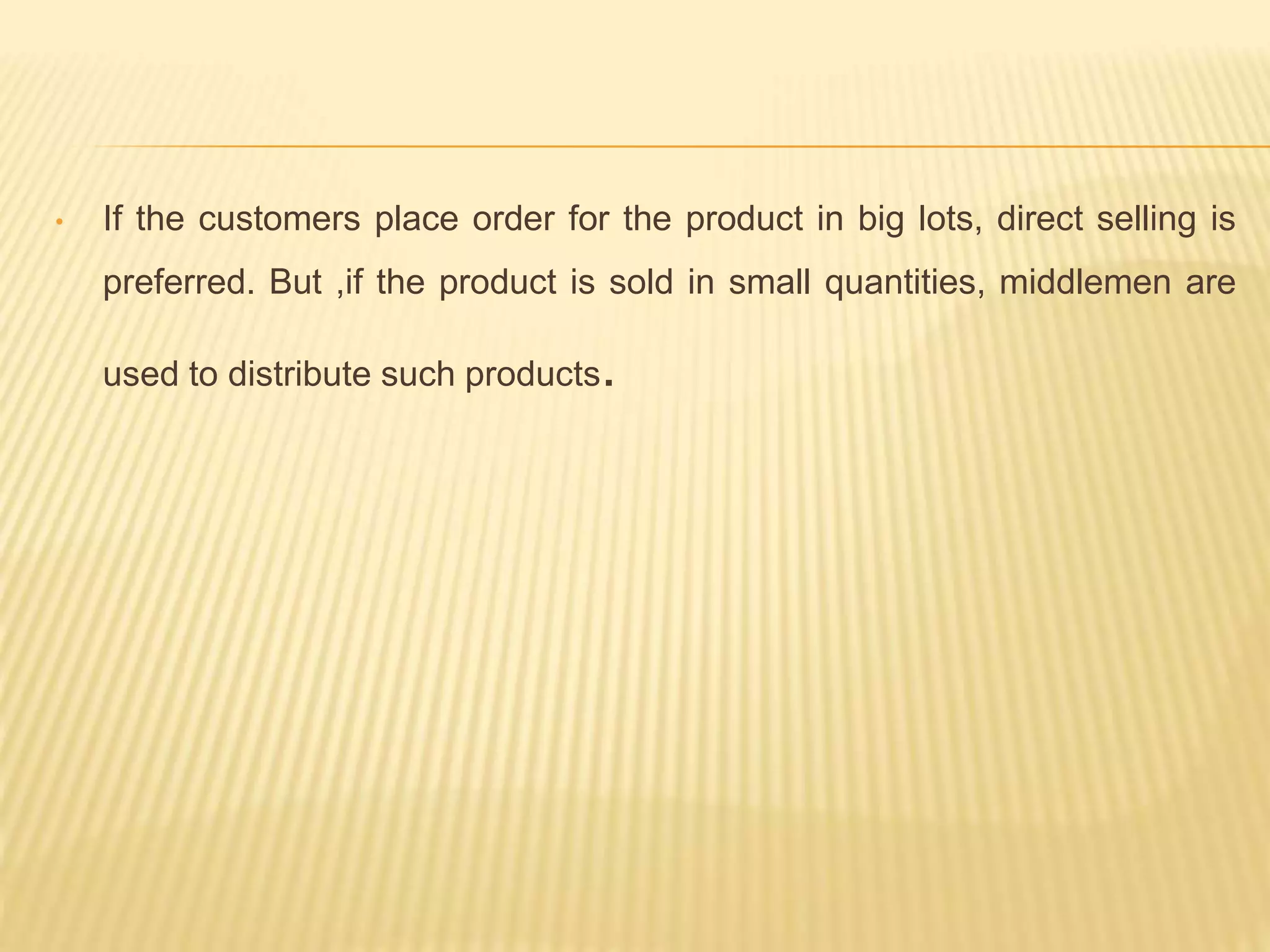 • If the customers place order for the product in big lots, direct selling is 
preferred. But ,if the product is sold in small quantities, middlemen are 
used to distribute such products. 
 