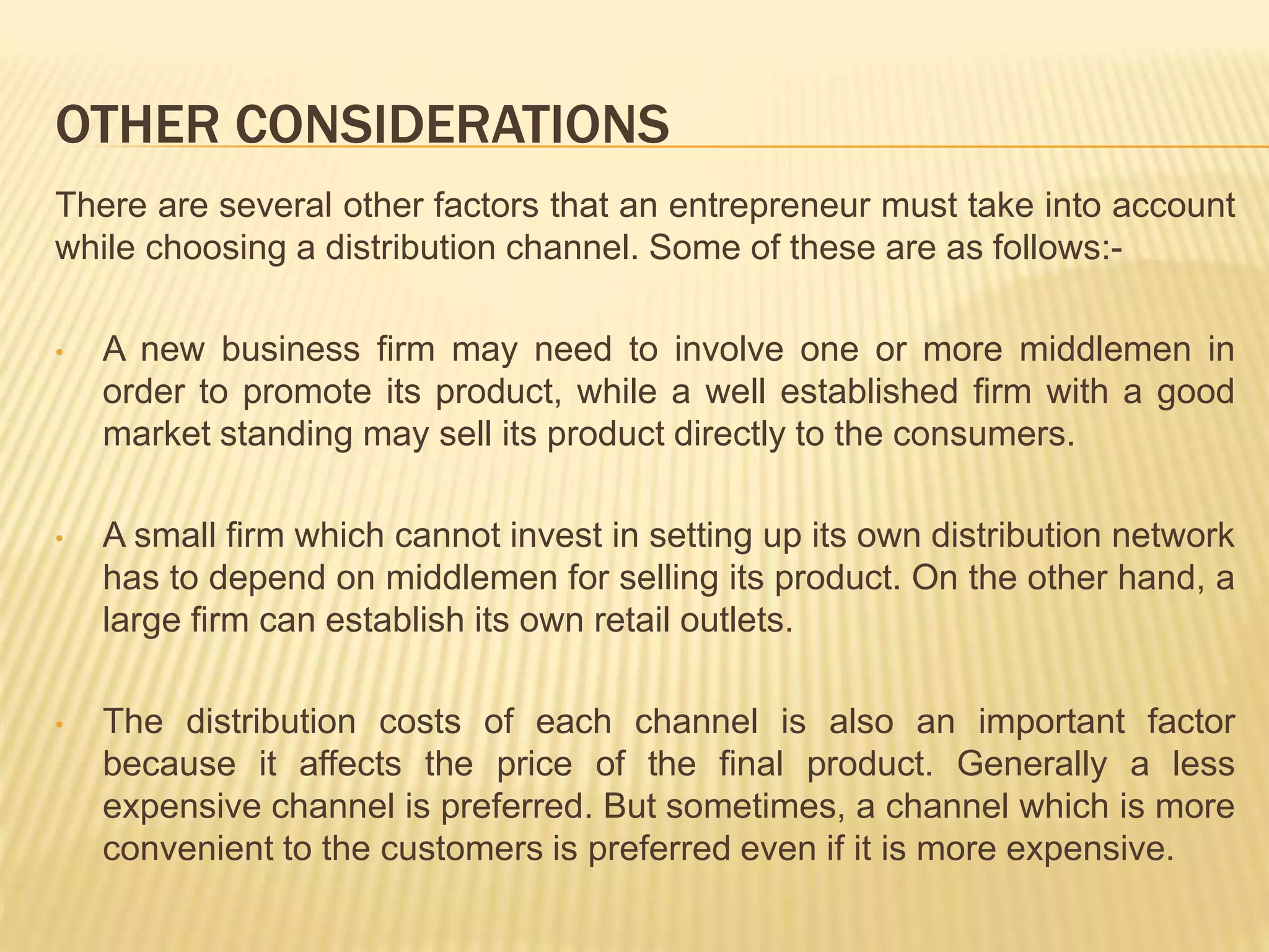 OTHER CONSIDERATIONS 
There are several other factors that an entrepreneur must take into account 
while choosing a distribution channel. Some of these are as follows:- 
• A new business firm may need to involve one or more middlemen in 
order to promote its product, while a well established firm with a good 
market standing may sell its product directly to the consumers. 
• A small firm which cannot invest in setting up its own distribution network 
has to depend on middlemen for selling its product. On the other hand, a 
large firm can establish its own retail outlets. 
• The distribution costs of each channel is also an important factor 
because it affects the price of the final product. Generally a less 
expensive channel is preferred. But sometimes, a channel which is more 
convenient to the customers is preferred even if it is more expensive. 
 