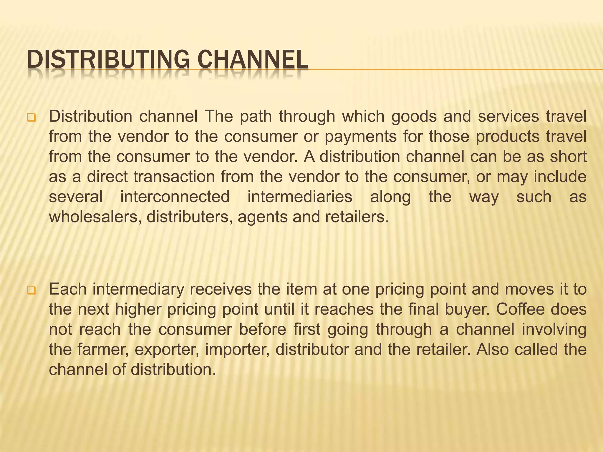 DISTRIBUTING CHANNEL 
 Distribution channel The path through which goods and services travel 
from the vendor to the consumer or payments for those products travel 
from the consumer to the vendor. A distribution channel can be as short 
as a direct transaction from the vendor to the consumer, or may include 
several interconnected intermediaries along the way such as 
wholesalers, distributers, agents and retailers. 
 Each intermediary receives the item at one pricing point and moves it to 
the next higher pricing point until it reaches the final buyer. Coffee does 
not reach the consumer before first going through a channel involving 
the farmer, exporter, importer, distributor and the retailer. Also called the 
channel of distribution. 
 