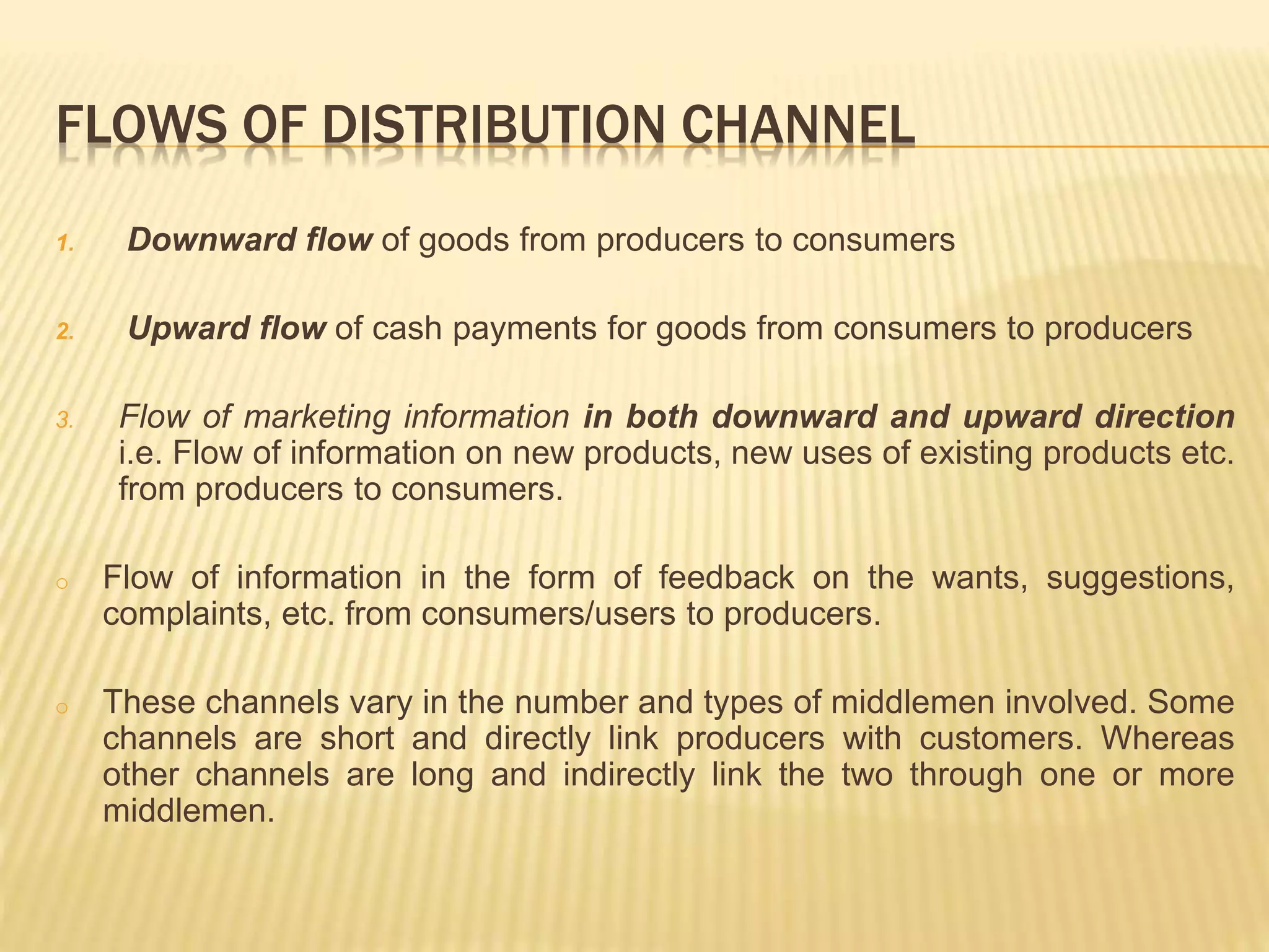 FLOWS OF DISTRIBUTION CHANNEL 
1. Downward flow of goods from producers to consumers 
2. Upward flow of cash payments for goods from consumers to producers 
3. Flow of marketing information in both downward and upward direction 
i.e. Flow of information on new products, new uses of existing products etc. 
from producers to consumers. 
o Flow of information in the form of feedback on the wants, suggestions, 
complaints, etc. from consumers/users to producers. 
o These channels vary in the number and types of middlemen involved. Some 
channels are short and directly link producers with customers. Whereas 
other channels are long and indirectly link the two through one or more 
middlemen. 
 