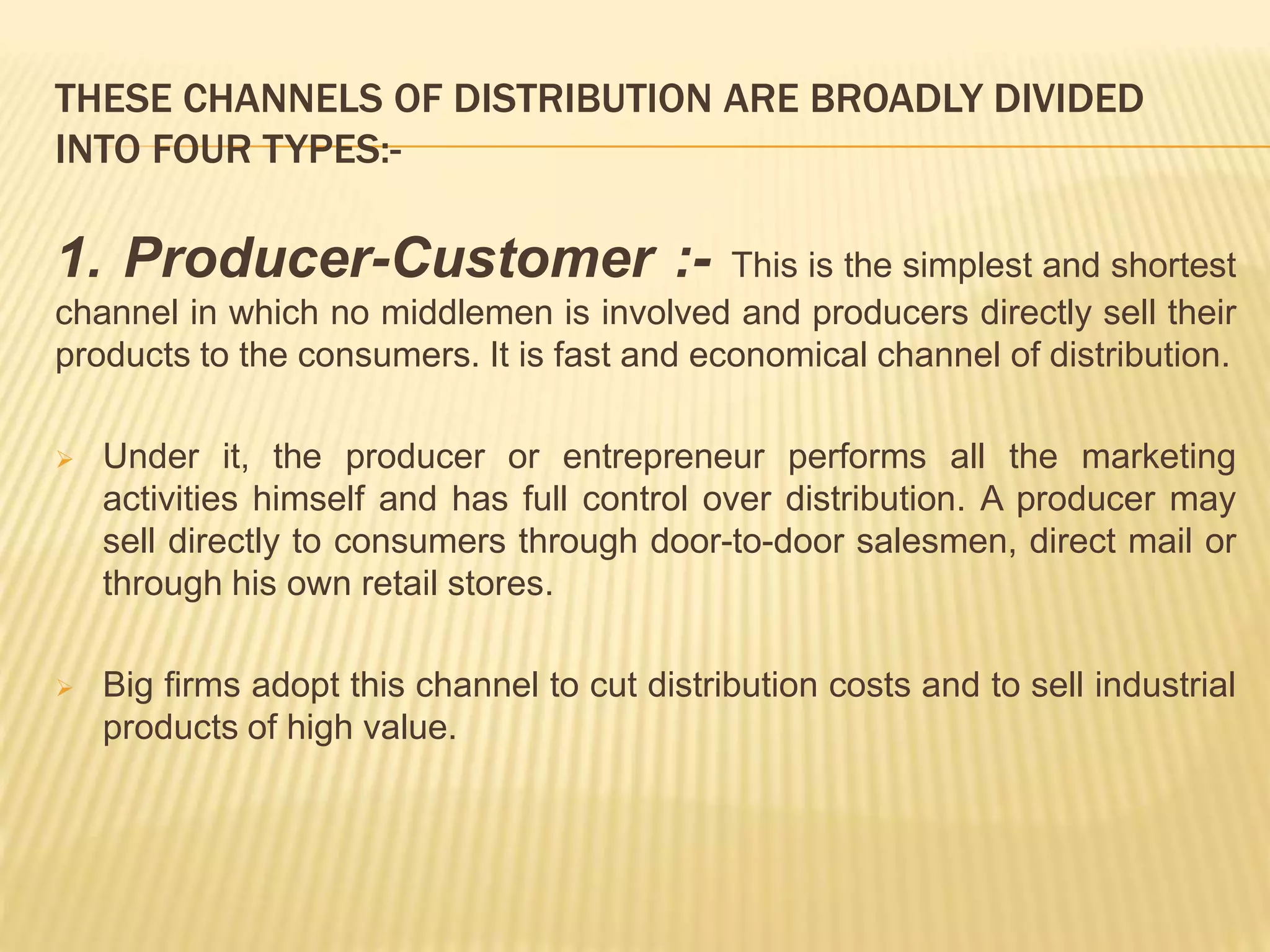 THESE CHANNELS OF DISTRIBUTION ARE BROADLY DIVIDED 
INTO FOUR TYPES:- 
1. Producer-Customer :- This is the simplest and shortest 
channel in which no middlemen is involved and producers directly sell their 
products to the consumers. It is fast and economical channel of distribution. 
 Under it, the producer or entrepreneur performs all the marketing 
activities himself and has full control over distribution. A producer may 
sell directly to consumers through door-to-door salesmen, direct mail or 
through his own retail stores. 
 Big firms adopt this channel to cut distribution costs and to sell industrial 
products of high value. 
 
