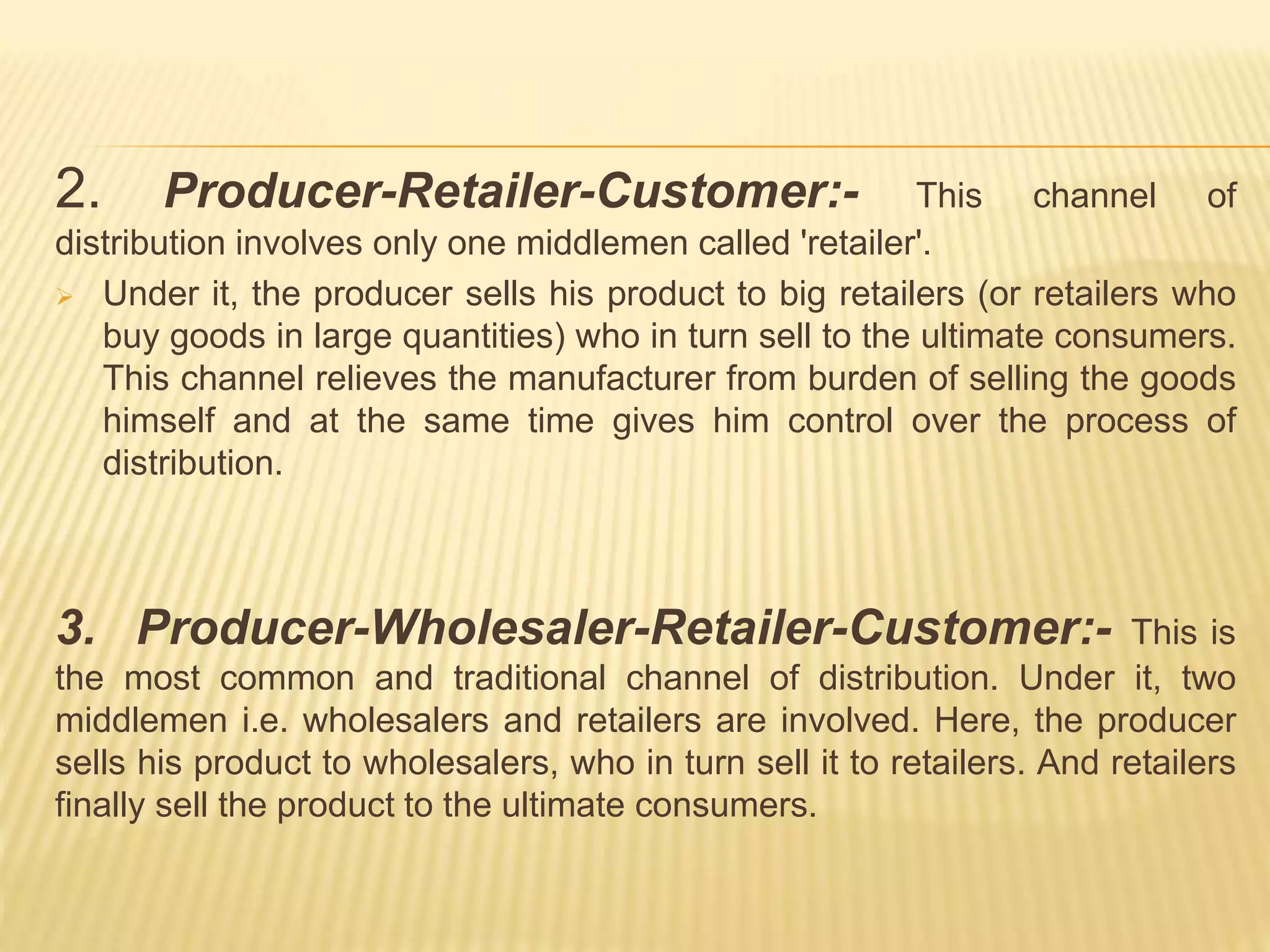 2. Producer-Retailer-Customer:- This channel of 
distribution involves only one middlemen called 'retailer'. 
 Under it, the producer sells his product to big retailers (or retailers who 
buy goods in large quantities) who in turn sell to the ultimate consumers. 
This channel relieves the manufacturer from burden of selling the goods 
himself and at the same time gives him control over the process of 
distribution. 
3. Producer-Wholesaler-Retailer-Customer:- This is 
the most common and traditional channel of distribution. Under it, two 
middlemen i.e. wholesalers and retailers are involved. Here, the producer 
sells his product to wholesalers, who in turn sell it to retailers. And retailers 
finally sell the product to the ultimate consumers. 
 