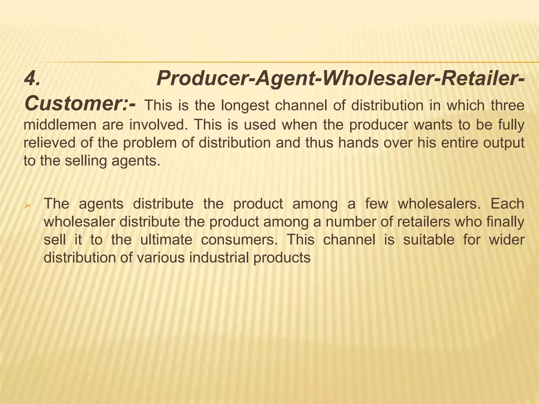 4. Producer-Agent-Wholesaler-Retailer- 
Customer:- This is the longest channel of distribution in which three 
middlemen are involved. This is used when the producer wants to be fully 
relieved of the problem of distribution and thus hands over his entire output 
to the selling agents. 
 The agents distribute the product among a few wholesalers. Each 
wholesaler distribute the product among a number of retailers who finally 
sell it to the ultimate consumers. This channel is suitable for wider 
distribution of various industrial products 
 
