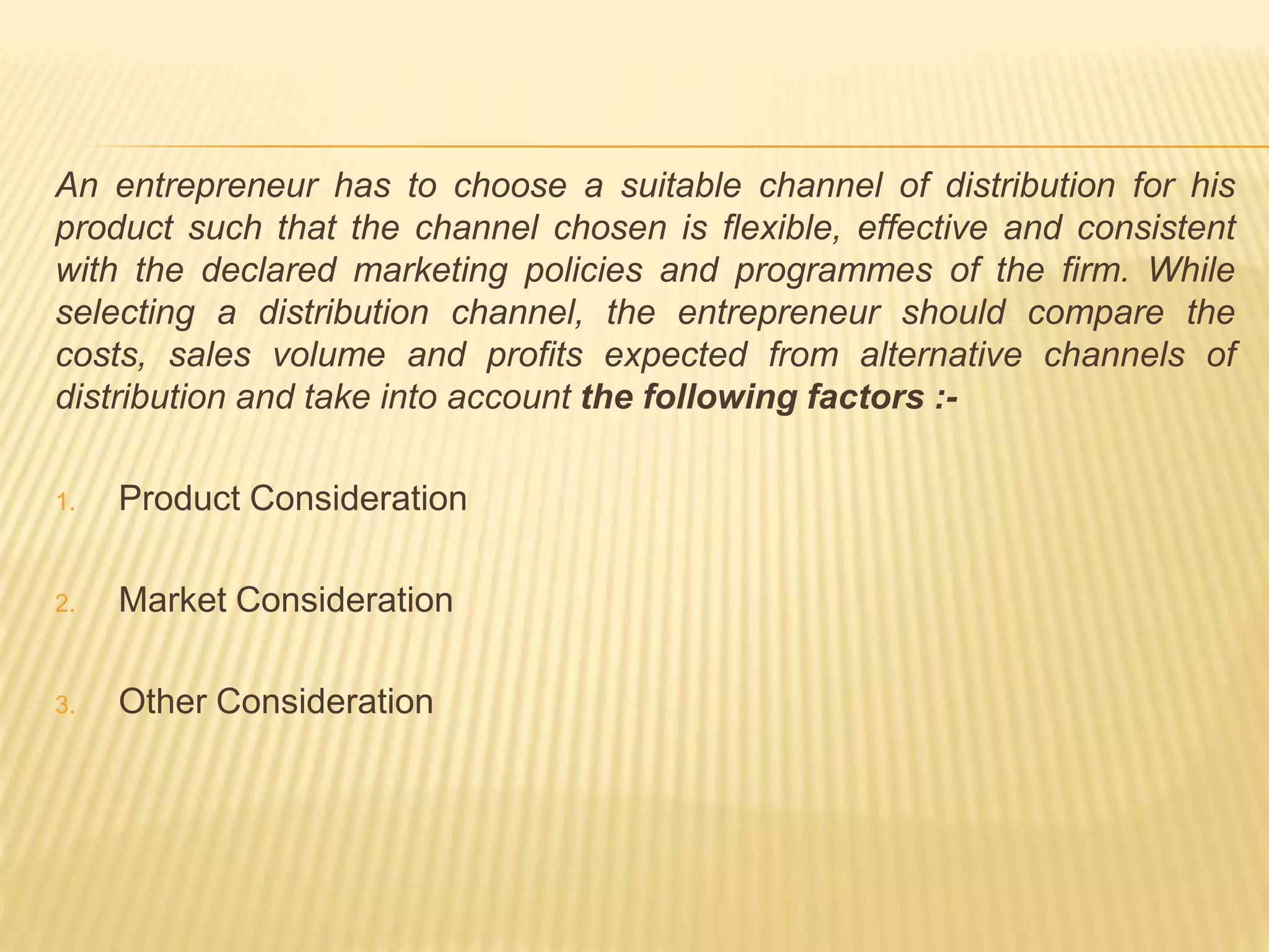 An entrepreneur has to choose a suitable channel of distribution for his 
product such that the channel chosen is flexible, effective and consistent 
with the declared marketing policies and programmes of the firm. While 
selecting a distribution channel, the entrepreneur should compare the 
costs, sales volume and profits expected from alternative channels of 
distribution and take into account the following factors :- 
1. Product Consideration 
2. Market Consideration 
3. Other Consideration 
 