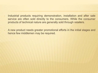 • Industrial products requiring demonstration, installation and after sale 
service are often sold directly to the consumers. While the consumer 
products of technical nature are generally sold through retailers. 
• A new product needs greater promotional efforts in the initial stages and 
hence few middlemen may be required. 
 