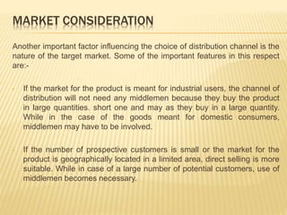 MARKET CONSIDERATION 
Another important factor influencing the choice of distribution channel is the 
nature of the target market. Some of the important features in this respect 
are:- 
• If the market for the product is meant for industrial users, the channel of 
distribution will not need any middlemen because they buy the product 
in large quantities. short one and may as they buy in a large quantity. 
While in the case of the goods meant for domestic consumers, 
middlemen may have to be involved. 
• If the number of prospective customers is small or the market for the 
product is geographically located in a limited area, direct selling is more 
suitable. While in case of a large number of potential customers, use of 
middlemen becomes necessary. 
 