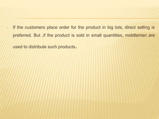• If the customers place order for the product in big lots, direct selling is 
preferred. But ,if the product is sold in small quantities, middlemen are 
used to distribute such products. 
 