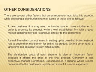 OTHER CONSIDERATIONS 
There are several other factors that an entrepreneur must take into account 
while choosing a distribution channel. Some of these are as follows:- 
• A new business firm may need to involve one or more middlemen in 
order to promote its product, while a well established firm with a good 
market standing may sell its product directly to the consumers. 
• A small firm which cannot invest in setting up its own distribution network 
has to depend on middlemen for selling its product. On the other hand, a 
large firm can establish its own retail outlets. 
• The distribution costs of each channel is also an important factor 
because it affects the price of the final product. Generally a less 
expensive channel is preferred. But sometimes, a channel which is more 
convenient to the customers is preferred even if it is more expensive. 
 