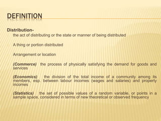 DEFINITION 
Distribution-the 
act of distributing or the state or manner of being distributed 
A thing or portion distributed 
Arrangement or location 
(Commerce) the process of physically satisfying the demand for goods and 
services 
(Economics) the division of the total income of a community among its 
members, esp. between labour incomes (wages and salaries) and property 
incomes 
(Statistics) the set of possible values of a random variable, or points in a 
sample space, considered in terms of new theoretical or observed frequency 
 