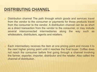 DISTRIBUTING CHANNEL 
 Distribution channel The path through which goods and services travel 
from the vendor to the consumer or payments for those products travel 
from the consumer to the vendor. A distribution channel can be as short 
as a direct transaction from the vendor to the consumer, or may include 
several interconnected intermediaries along the way such as 
wholesalers, distributers, agents and retailers. 
 Each intermediary receives the item at one pricing point and moves it to 
the next higher pricing point until it reaches the final buyer. Coffee does 
not reach the consumer before first going through a channel involving 
the farmer, exporter, importer, distributor and the retailer. Also called the 
channel of distribution. 
 