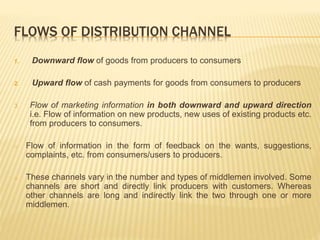 FLOWS OF DISTRIBUTION CHANNEL 
1. Downward flow of goods from producers to consumers 
2. Upward flow of cash payments for goods from consumers to producers 
3. Flow of marketing information in both downward and upward direction 
i.e. Flow of information on new products, new uses of existing products etc. 
from producers to consumers. 
o Flow of information in the form of feedback on the wants, suggestions, 
complaints, etc. from consumers/users to producers. 
o These channels vary in the number and types of middlemen involved. Some 
channels are short and directly link producers with customers. Whereas 
other channels are long and indirectly link the two through one or more 
middlemen. 
 