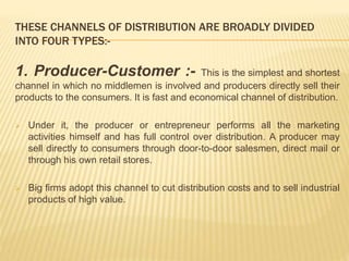 THESE CHANNELS OF DISTRIBUTION ARE BROADLY DIVIDED 
INTO FOUR TYPES:- 
1. Producer-Customer :- This is the simplest and shortest 
channel in which no middlemen is involved and producers directly sell their 
products to the consumers. It is fast and economical channel of distribution. 
 Under it, the producer or entrepreneur performs all the marketing 
activities himself and has full control over distribution. A producer may 
sell directly to consumers through door-to-door salesmen, direct mail or 
through his own retail stores. 
 Big firms adopt this channel to cut distribution costs and to sell industrial 
products of high value. 
 