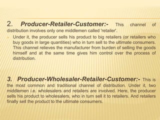 2. Producer-Retailer-Customer:- This channel of 
distribution involves only one middlemen called 'retailer'. 
 Under it, the producer sells his product to big retailers (or retailers who 
buy goods in large quantities) who in turn sell to the ultimate consumers. 
This channel relieves the manufacturer from burden of selling the goods 
himself and at the same time gives him control over the process of 
distribution. 
3. Producer-Wholesaler-Retailer-Customer:- This is 
the most common and traditional channel of distribution. Under it, two 
middlemen i.e. wholesalers and retailers are involved. Here, the producer 
sells his product to wholesalers, who in turn sell it to retailers. And retailers 
finally sell the product to the ultimate consumers. 
 