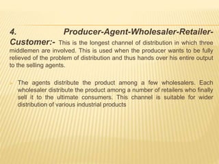 4. Producer-Agent-Wholesaler-Retailer- 
Customer:- This is the longest channel of distribution in which three 
middlemen are involved. This is used when the producer wants to be fully 
relieved of the problem of distribution and thus hands over his entire output 
to the selling agents. 
 The agents distribute the product among a few wholesalers. Each 
wholesaler distribute the product among a number of retailers who finally 
sell it to the ultimate consumers. This channel is suitable for wider 
distribution of various industrial products 
 