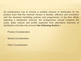 An entrepreneur has to choose a suitable channel of distribution for his 
product such that the channel chosen is flexible, effective and consistent 
with the declared marketing policies and programmes of the firm. While 
selecting a distribution channel, the entrepreneur should compare the 
costs, sales volume and profits expected from alternative channels of 
distribution and take into account the following factors :- 
1. Product Consideration 
2. Market Consideration 
3. Other Consideration 
 