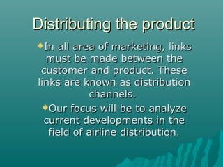 Distributing the productDistributing the product
In all area of marketing, linksIn all area of marketing, links
must be made between themust be made between the
customer and product. Thesecustomer and product. These
links are known as distributionlinks are known as distribution
channels.channels.
Our focus will be to analyzeOur focus will be to analyze
current developments in thecurrent developments in the
field of airline distribution.field of airline distribution.
 