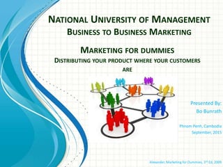 NATIONAL UNIVERSITY OF MANAGEMENT
BUSINESS TO BUSINESS MARKETING
Presented By:
Bo Bunrath
Phnom Penh, Cambodia
September, 2015
Alexander, Marketing for Dummies, 3rd Ed, 2009
MARKETING FOR DUMMIES
DISTRIBUTING YOUR PRODUCT WHERE YOUR CUSTOMERS
ARE
 