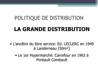 POLITIQUE DE DISTRIBUTION LA GRANDE DISTRIBUTION L’ancêtre du libre service: Ed. LECLERC en 1949 à Landerneau (50m²) Le 1er Hypermarché: Carrefour en 1963 à Pontault Combault 