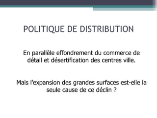 POLITIQUE DE DISTRIBUTION En parallèle effondrement du commerce de détail et désertification des centres ville. Mais l’expansion des grandes surfaces est-elle la seule cause de ce déclin ? 