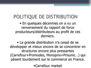 POLITIQUE DE DISTRIBUTION En quelques décennies on a vu un renversement du rapport de force producteurs/distributeurs au profit de ces derniers. La grande distribution n’a cessé de se développer et mieux encore de se concentrer en structures encore plus pressantes (Carrefour+Promodes, Monoprix+Prisunic…) qui pèsent lourdement sur le commerce en France. Carrefour market 