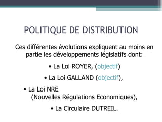 POLITIQUE DE DISTRIBUTION Ces différentes évolutions expliquent au moins en partie les développements législatifs dont: La Loi ROYER, ( objectif ) La Loi GALLAND ( objectif ),  La Loi NRE  (Nouvelles Régulations Economiques), La Circulaire DUTREIL. 