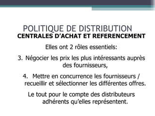 POLITIQUE DE DISTRIBUTION CENTRALES D’ACHAT ET REFERENCEMENT Elles ont 2 rôles essentiels: Négocier les prix les plus intéressants auprès des fournisseurs, Mettre en concurrence les fournisseurs / recueillir et sélectionner les différentes offres. Le tout pour le compte des distributeurs adhérents qu’elles représentent. 